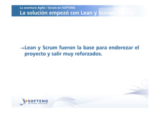 La aventura Agile / Scrum en SOFTENG
La solución empezó con Lean y Scrum




   Lean y Scrum fueron la base para enderezar el
   proyecto y salir muy reforzados.
 
