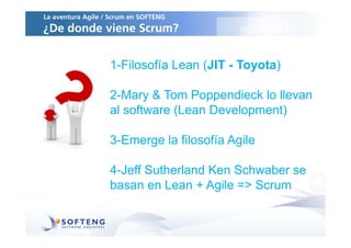 La aventura Agile / Scrum en SOFTENG
¿De donde viene Scrum?


                   1-Filosofía Lean (JIT - Toyota)

                   2-Mary & Tom Poppendieck lo llevan
                   al software (Lean Development)

                   3-Emerge la filosofía Agile

                   4-Jeff Sutherland Ken Schwaber se
                   basan en Lean + Agile => Scrum
 