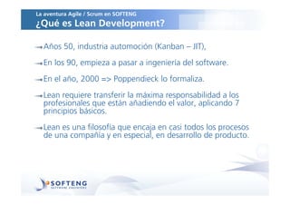 La aventura Agile / Scrum en SOFTENG
¿Qué es Lean Development?

  Años 50, industria automoción (Kanban – JIT),
  En los 90, empieza a pasar a ingeniería del software.
  En el año, 2000 => Poppendieck lo formaliza.
  Lean requiere transferir la máxima responsabilidad a los
  profesionales que están añadiendo el valor, aplicando 7
  principios básicos.
  Lean es una filosofía que encaja en casi todos los procesos
  de una compañía y en especial, en desarrollo de producto.
 