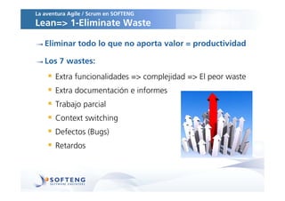 La aventura Agile / Scrum en SOFTENG
Lean=> 1-Eliminate Waste

   Eliminar todo lo que no aporta valor = productividad

   Los 7 wastes:
       Extra funcionalidades => complejidad => El peor waste
       Extra documentación e informes
       Trabajo parcial
       Context switching
       Defectos (Bugs)
       Retardos
 