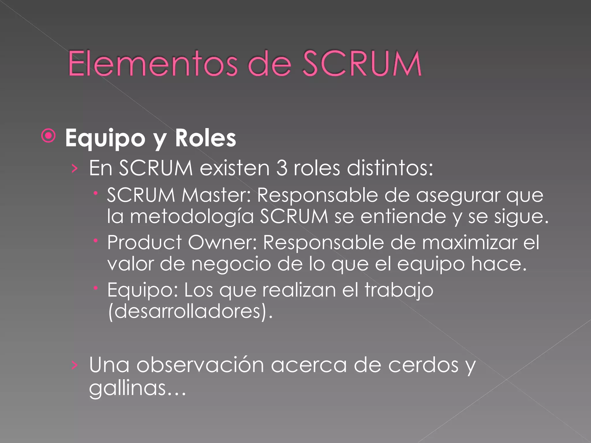 Equipo y Roles En SCRUM existen 3 roles distintos: SCRUM Master: Responsable de asegurar que la metodología SCRUM se entiende y se sigue. Product Owner: Responsable de maximizar el valor de negocio de lo que el equipo hace. Equipo: Los que realizan el trabajo (desarrolladores). Una observación acerca de cerdos y gallinas… 