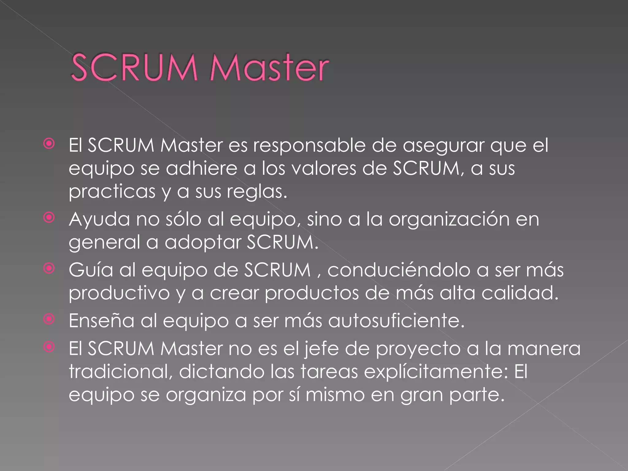 El SCRUM Master es responsable de asegurar que el equipo se adhiere a los valores de SCRUM, a sus practicas y a sus reglas. Ayuda no sólo al equipo, sino a la organización en general a adoptar SCRUM. Guía al equipo de SCRUM , conduciéndolo a ser más productivo y a crear productos de más alta calidad. Enseña al equipo a ser más autosuficiente. El SCRUM Master no es el jefe de proyecto a la manera tradicional, dictando las tareas explícitamente: El equipo se organiza por sí mismo en gran parte. 