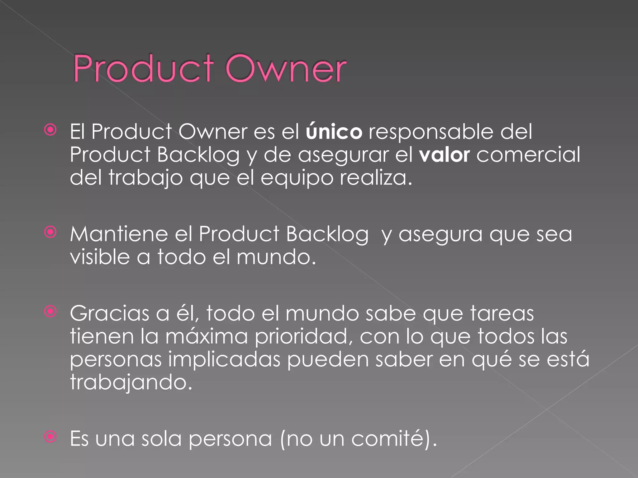 El Product Owner es el  único  responsable del Product Backlog y de asegurar el  valor  comercial del trabajo que el equipo realiza.  Mantiene el Product Backlog  y asegura que sea visible a todo el mundo.  Gracias a él, todo el mundo sabe que tareas tienen la máxima prioridad, con lo que todos las personas implicadas pueden saber en qué se está trabajando. Es una sola persona (no un comité ). 