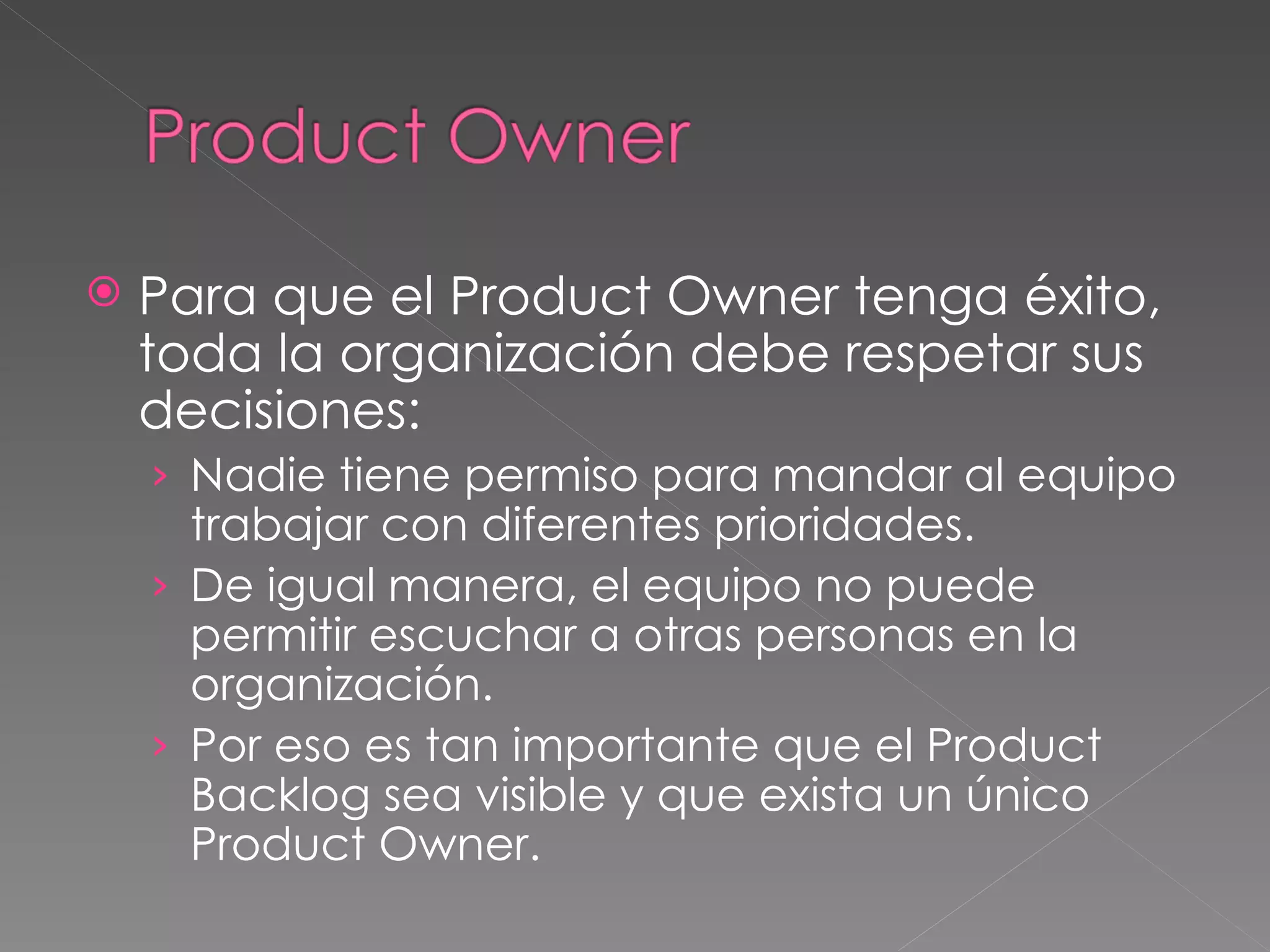Para que el Product Owner tenga éxito, toda la organización debe respetar sus decisiones: Nadie tiene permiso para mandar al equipo trabajar con diferentes prioridades. De igual manera, el equipo no puede permitir escuchar a otras personas en la organización. Por eso es tan importante que el Product Backlog sea visible y que exista un único Product Owner.  