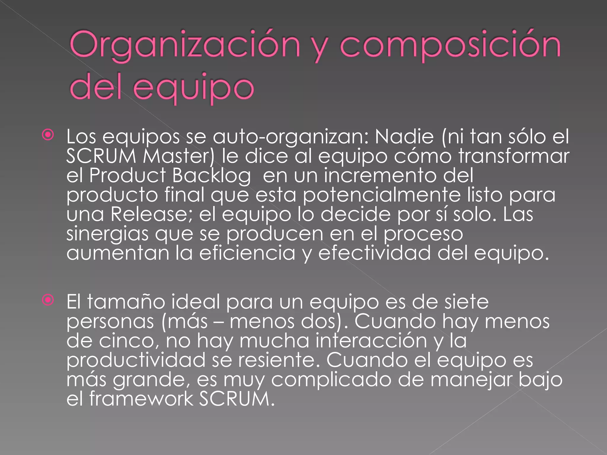 Los equipos se auto-organizan: Nadie (ni tan sólo el SCRUM Master) le dice al equipo cómo transformar el Product Backlog  en un incremento del producto final que esta potencialmente listo para una Release; el equipo lo decide por sí solo. Las sinergias que se producen en el proceso aumentan la eficiencia y efectividad del equipo. El tamaño ideal para un equipo es de siete personas (más – menos dos). Cuando hay menos de cinco, no hay mucha interacción y la productividad se resiente. Cuando el equipo es más grande, es muy complicado de manejar bajo el framework SCRUM.  