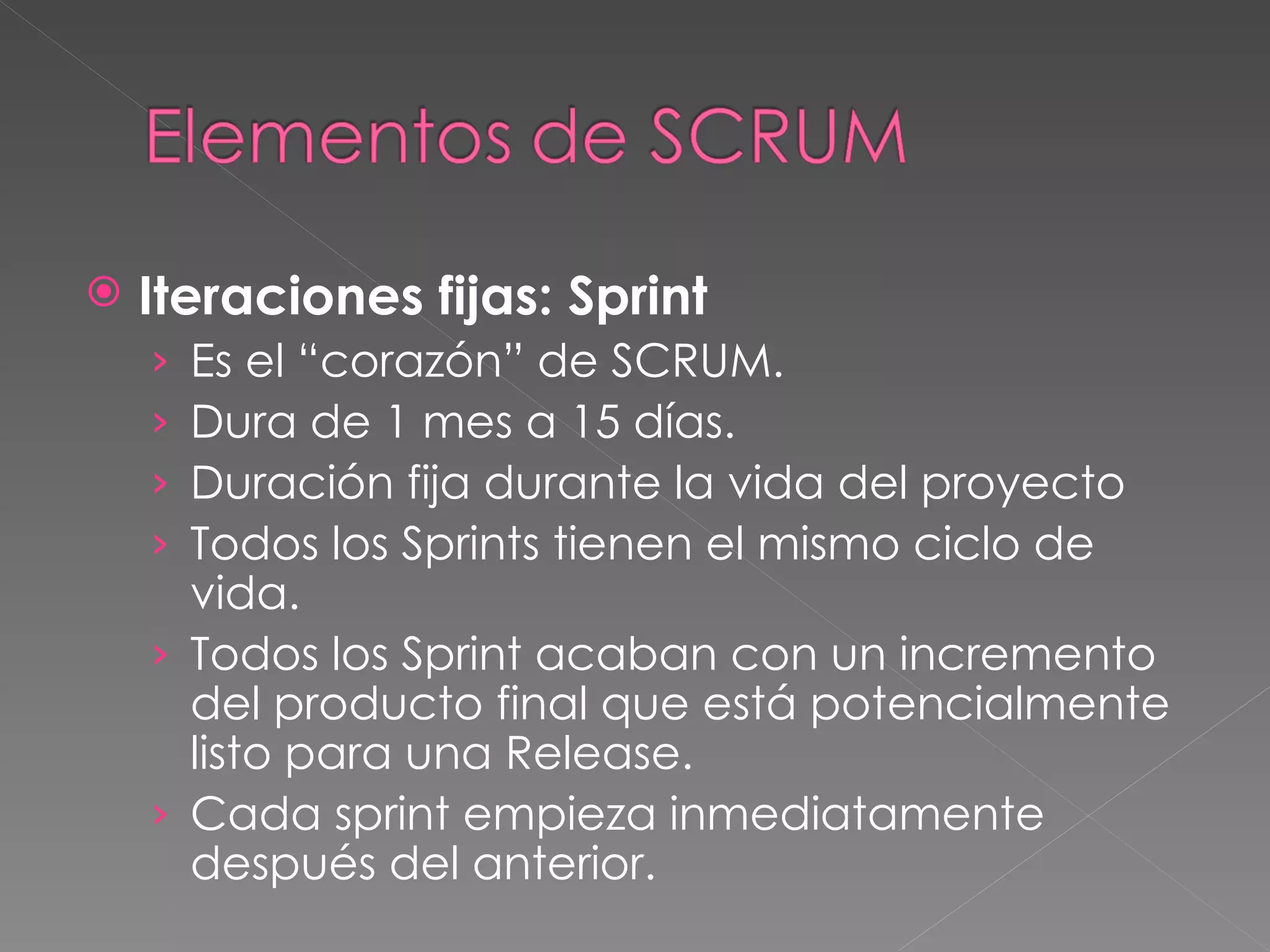 Iteraciones fijas: Sprint Es el “corazón” de SCRUM.  Dura de 1 mes a 15 días. Duración fija durante la vida del proyecto Todos los Sprints tienen el mismo ciclo de vida. Todos los Sprint acaban con un incremento del producto final que está potencialmente listo para una Release. Cada sprint empieza inmediatamente después del anterior. 