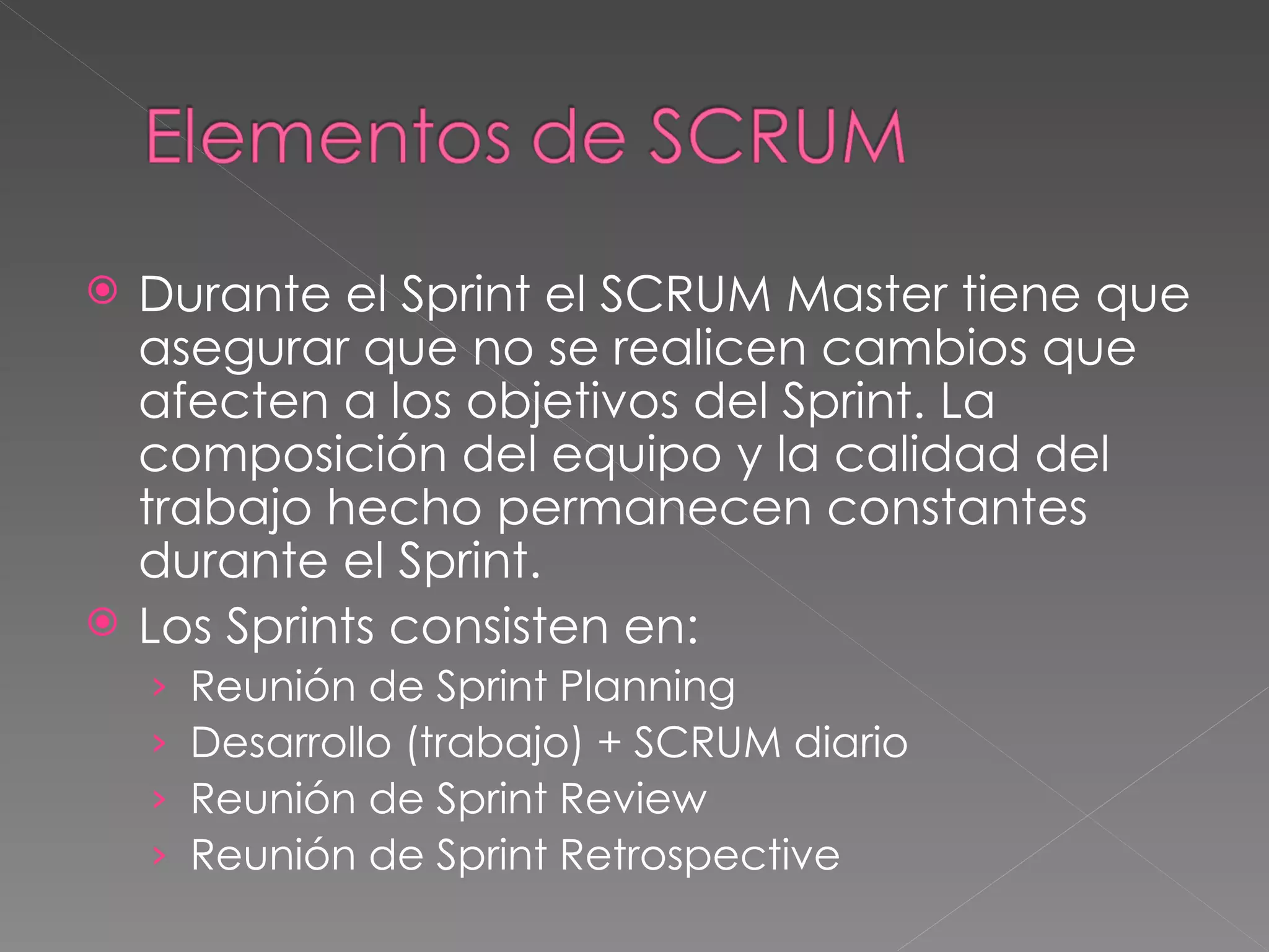 Durante el Sprint el SCRUM Master tiene que asegurar que no se realicen cambios que afecten a los objetivos del Sprint. La composición del equipo y la calidad del trabajo hecho permanecen constantes durante el Sprint.  Los Sprints consisten en:  Reunión de Sprint Planning Desarrollo (trabajo) + SCRUM diario Reunión de Sprint Review Reunión de Sprint Retrospective 