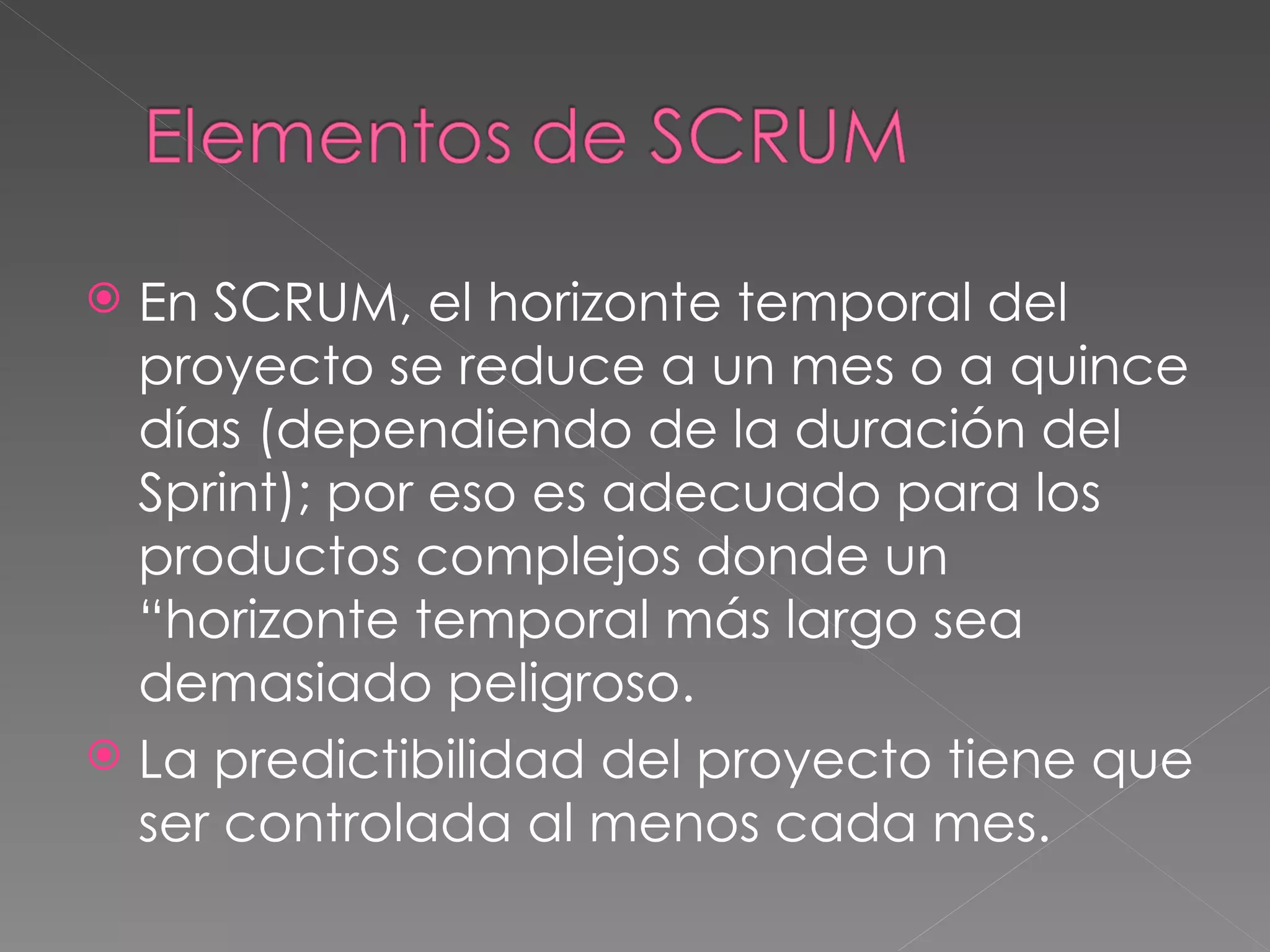 En SCRUM, el horizonte temporal del proyecto se reduce a un mes o a quince días (dependiendo de la duración del Sprint); por eso es adecuado para los productos complejos donde un “horizonte temporal más largo sea demasiado peligroso.  La predictibilidad del proyecto tiene que ser controlada al menos cada mes . 