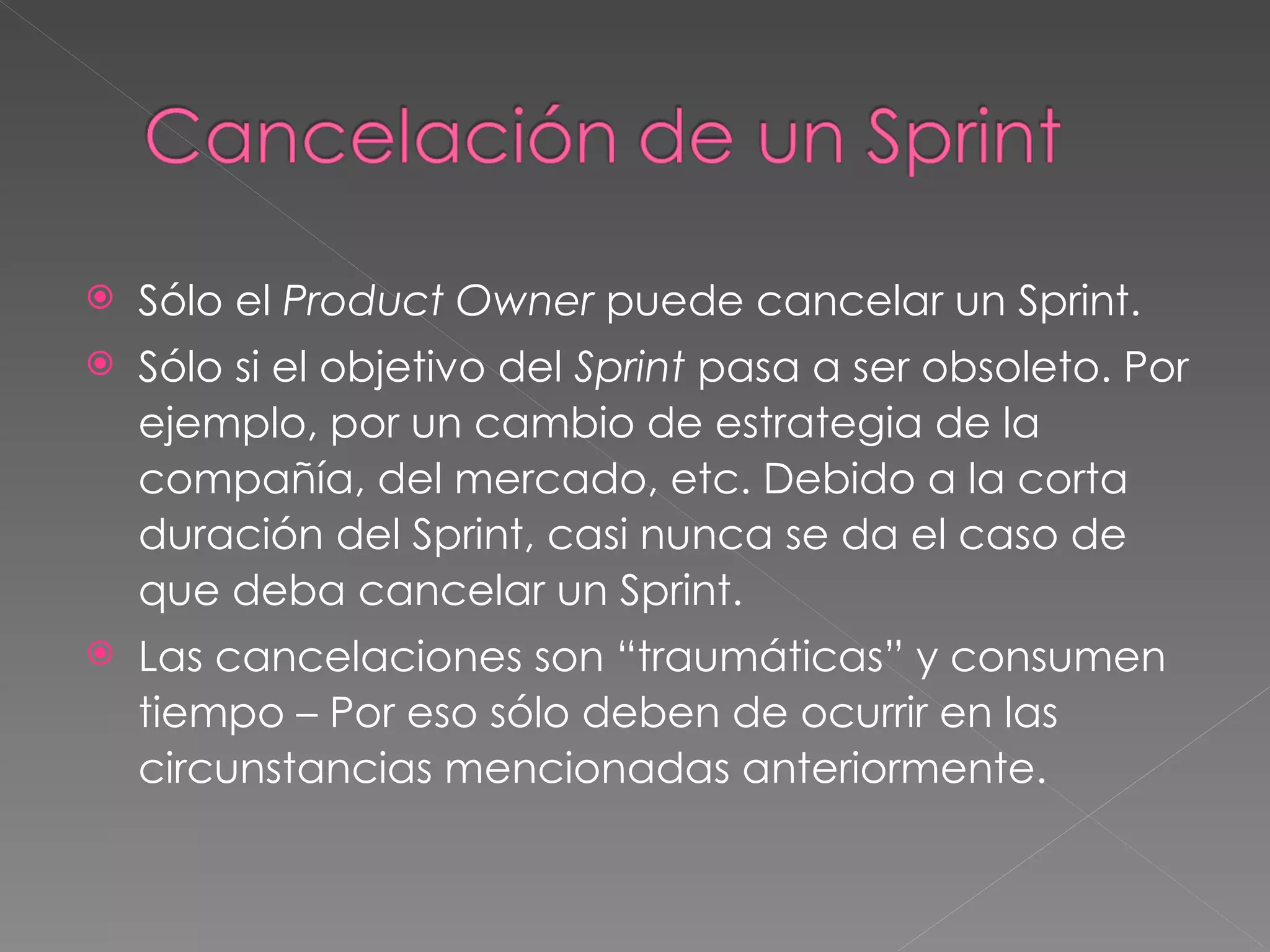 Sólo el  Product Owner  puede cancelar un Sprint. Sólo si el objetivo del  Sprint  pasa a ser obsoleto. Por ejemplo, por un cambio de estrategia de la compañía, del mercado, etc. Debido a la corta duración del Sprint, casi nunca se da el caso de que deba cancelar un Sprint. Las cancelaciones son “traumáticas” y consumen tiempo – Por eso sólo deben de ocurrir en las circunstancias mencionadas anteriormente. 