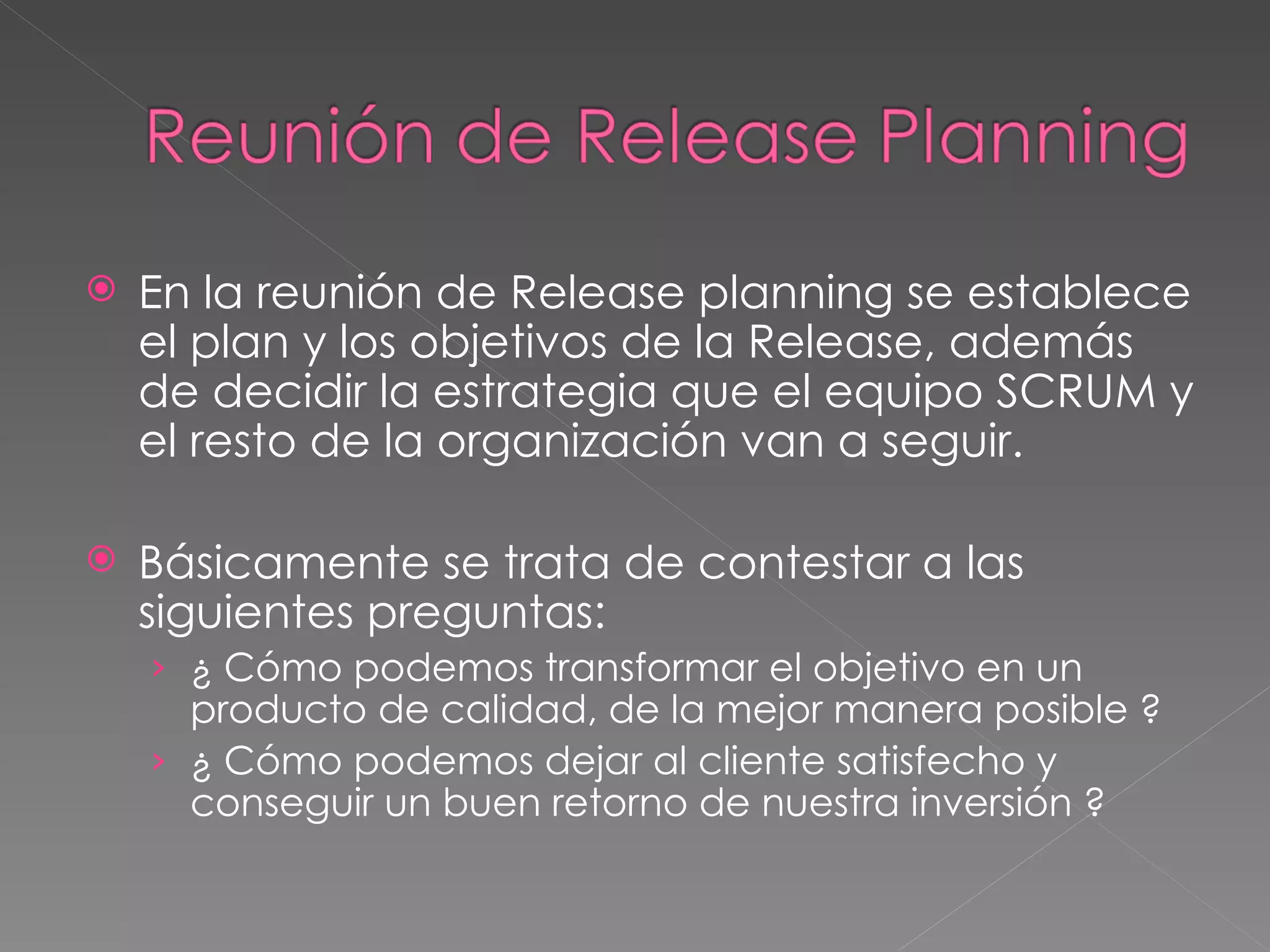 En la reunión de Release planning se establece el plan y los objetivos de la Release, además de decidir la estrategia que el equipo SCRUM y el resto de la organización van a seguir. Básicamente se trata de contestar a las siguientes preguntas: ¿ Cómo podemos transformar el objetivo en un producto de calidad, de la mejor manera posible ? ¿ Cómo podemos dejar al cliente satisfecho y conseguir un buen retorno de nuestra inversión ? 