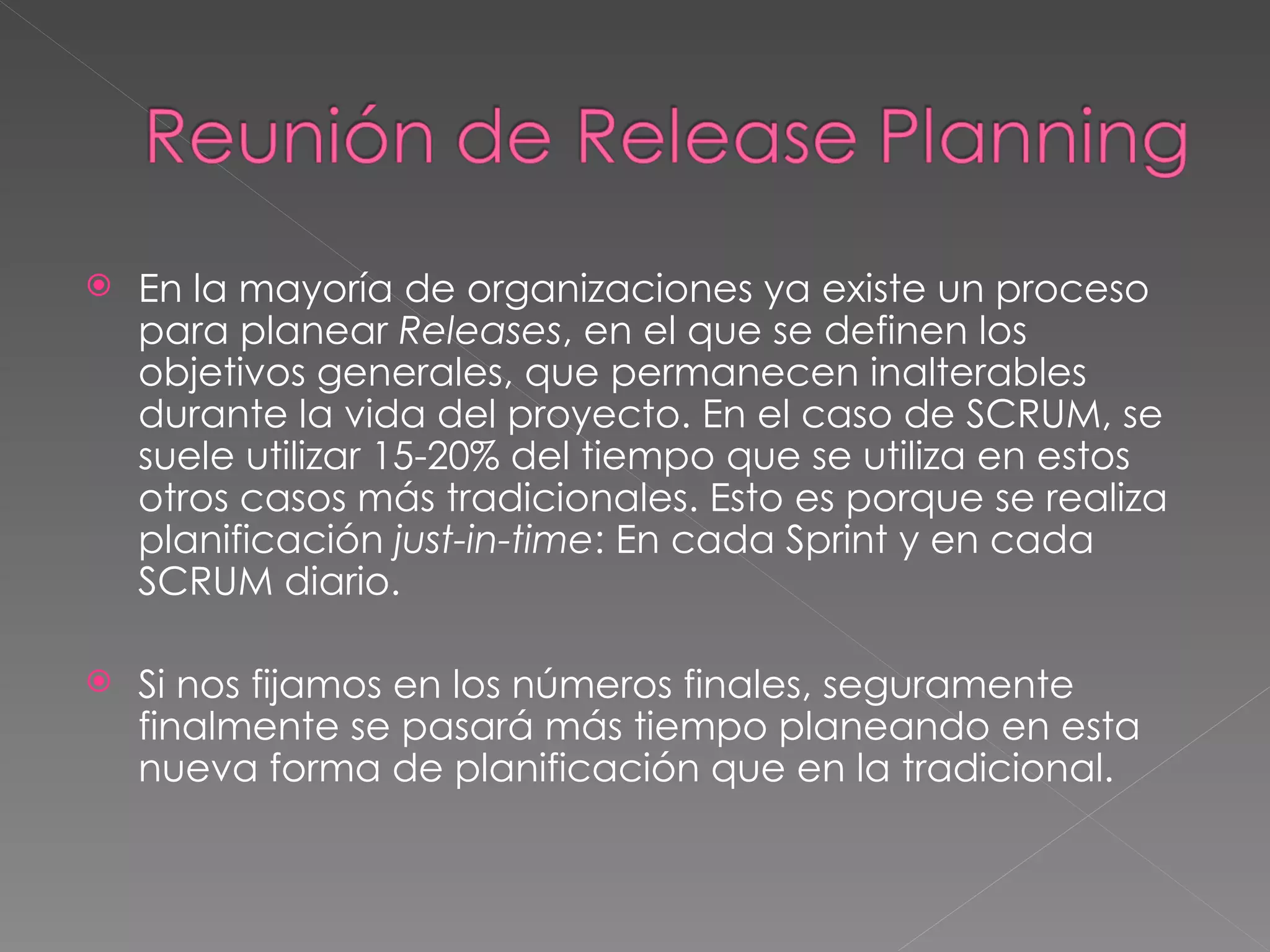En la mayoría de organizaciones ya existe un proceso para planear  Releases , en el que se definen los objetivos generales, que permanecen inalterables durante la vida del proyecto. En el caso de SCRUM, se suele utilizar 15-20% del tiempo que se utiliza en estos otros casos más tradicionales. Esto es porque se realiza planificación  just-in-time : En cada Sprint y en cada SCRUM diario.  Si nos fijamos en los números finales, seguramente finalmente se pasará más tiempo planeando en esta nueva forma de planificación que en la tradicional.  