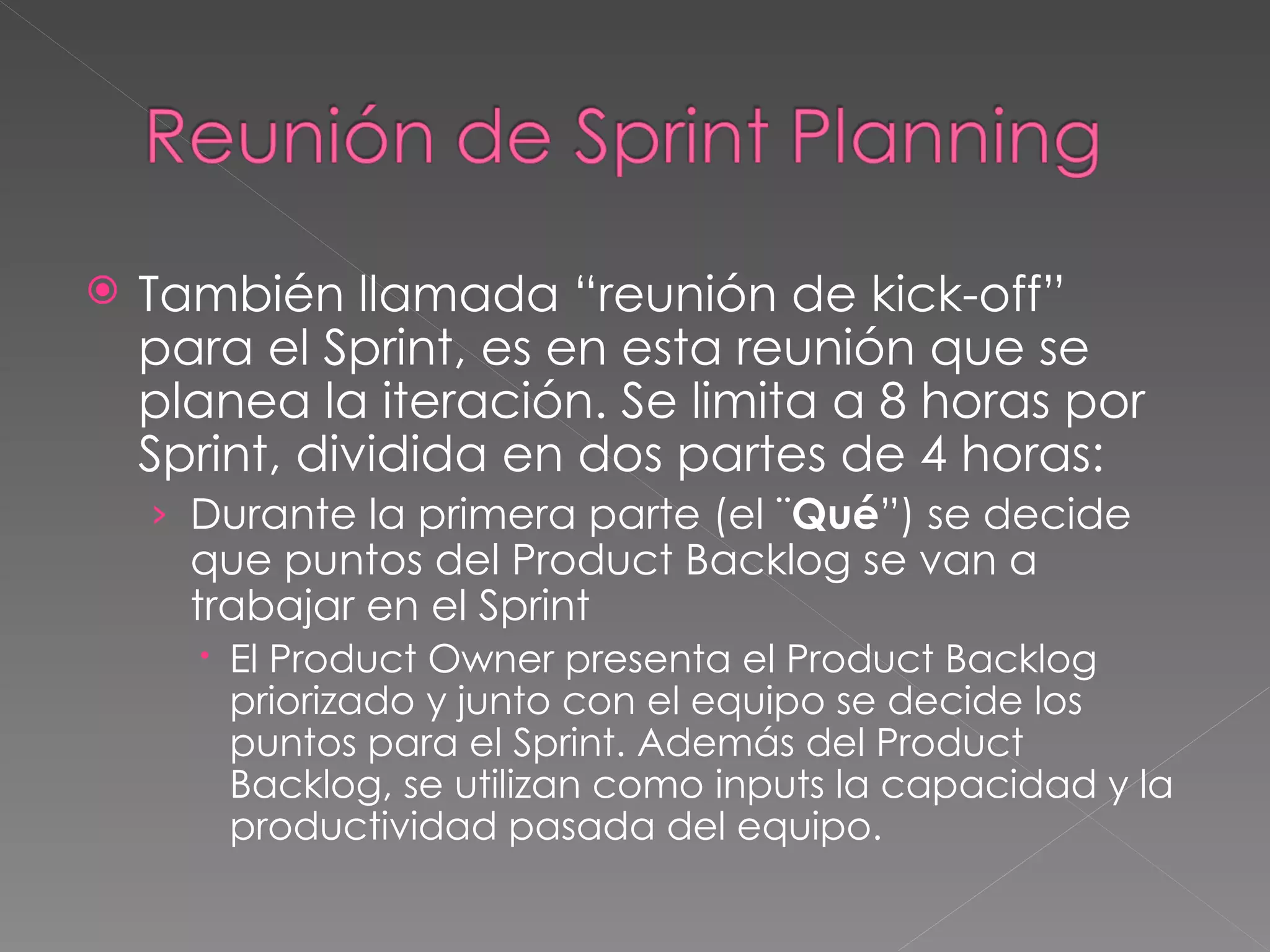 También llamada “reunión de kick-off” para el Sprint, es en esta reunión que se planea la iteración. Se limita a 8 horas por Sprint, dividida en dos partes de 4 horas: Durante la primera parte (el ¨ Qué ”) se decide que puntos del Product Backlog se van a trabajar en el Sprint El Product Owner presenta el Product Backlog priorizado y junto con el equipo se decide los puntos para el Sprint. Además del Product Backlog, se utilizan como inputs la capacidad y la productividad pasada del equipo. 