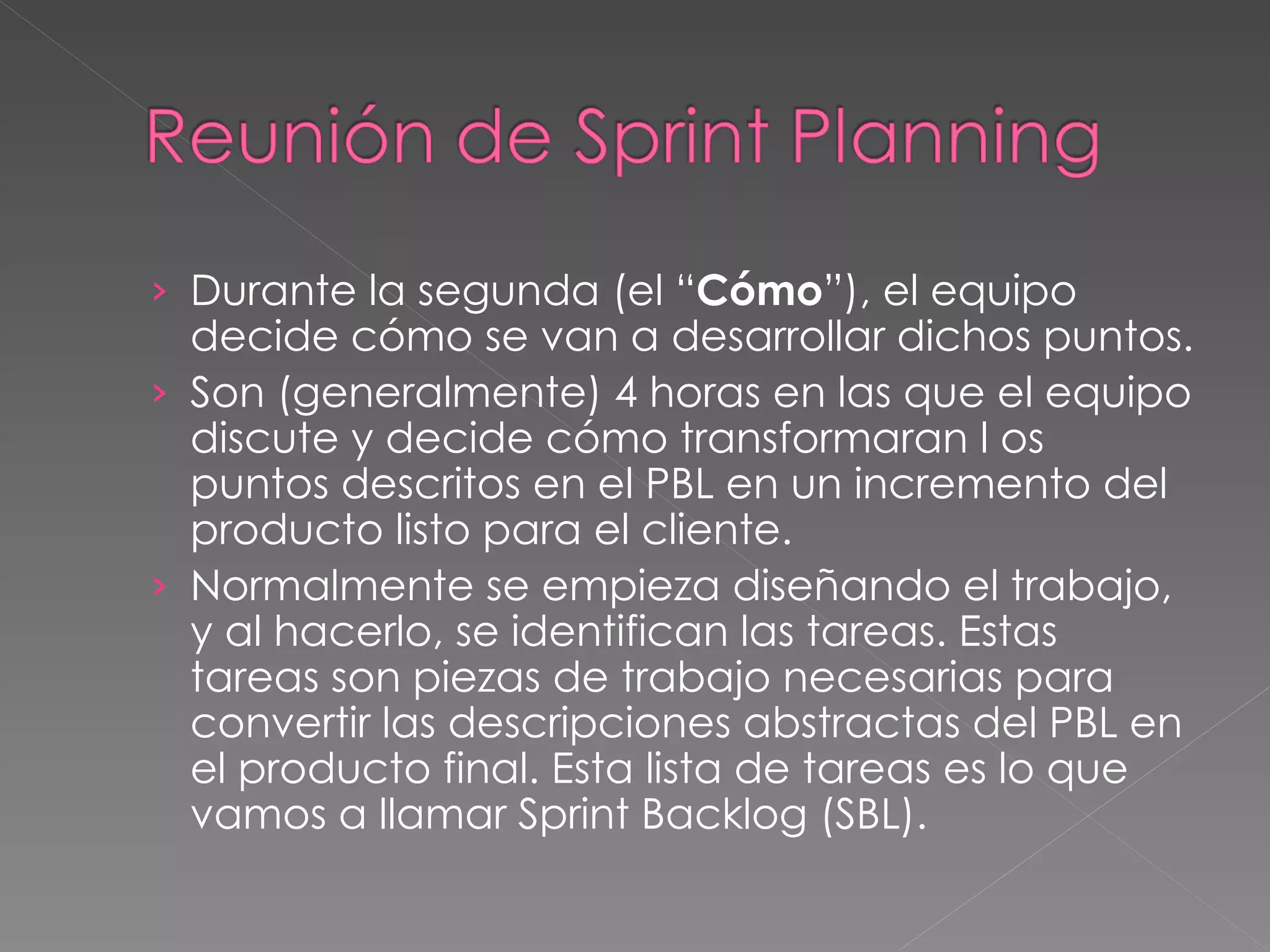 Durante la segunda (el “ Cómo ”), el equipo decide cómo se van a desarrollar dichos puntos. Son (generalmente) 4 horas en las que el equipo discute y decide cómo transformaran l os puntos descritos en el PBL en un incremento del producto listo para el cliente. Normalmente se empieza diseñando el trabajo, y al hacerlo, se identifican las tareas. Estas tareas son piezas de trabajo necesarias para convertir las descripciones abstractas del PBL en el producto final. Esta lista de tareas es lo que vamos a llamar Sprint Backlog (SBL).  