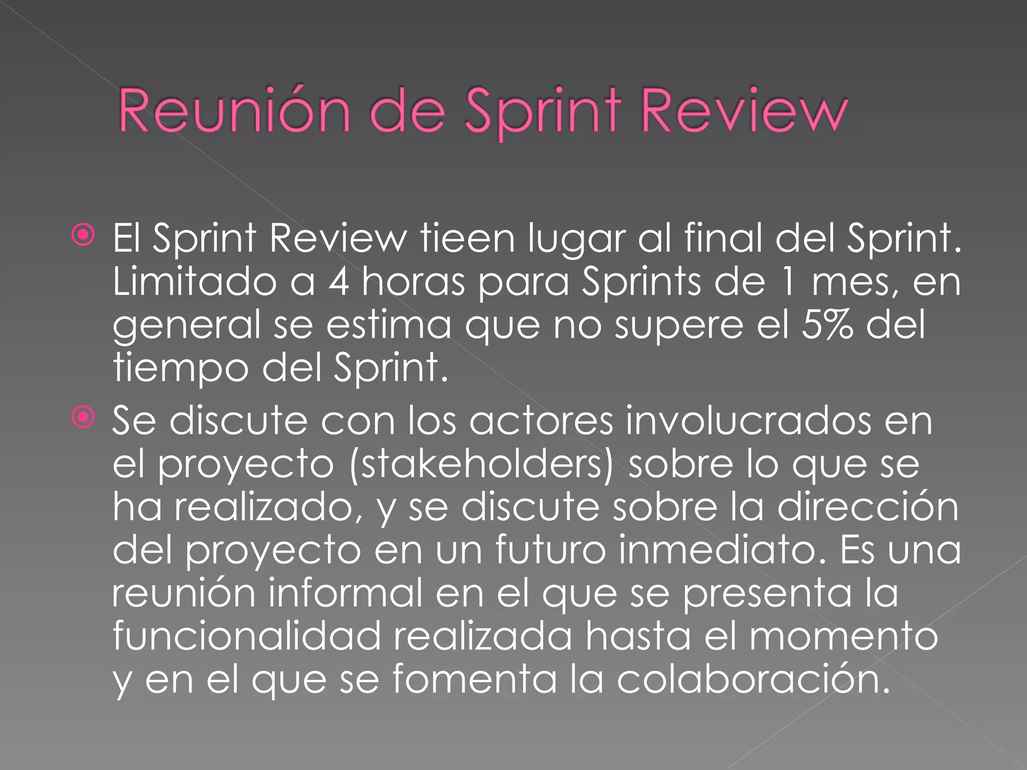 El Sprint Review tieen lugar al final del Sprint. Limitado a 4 horas para Sprints de 1 mes, en general se estima que no supere el 5% del tiempo del Sprint.  Se discute con los actores involucrados en el proyecto (stakeholders) sobre lo que se ha realizado, y se discute sobre la dirección del proyecto en un futuro inmediato. Es una reunión informal en el que se presenta la funcionalidad realizada hasta el momento y en el que se fomenta la colaboración. 