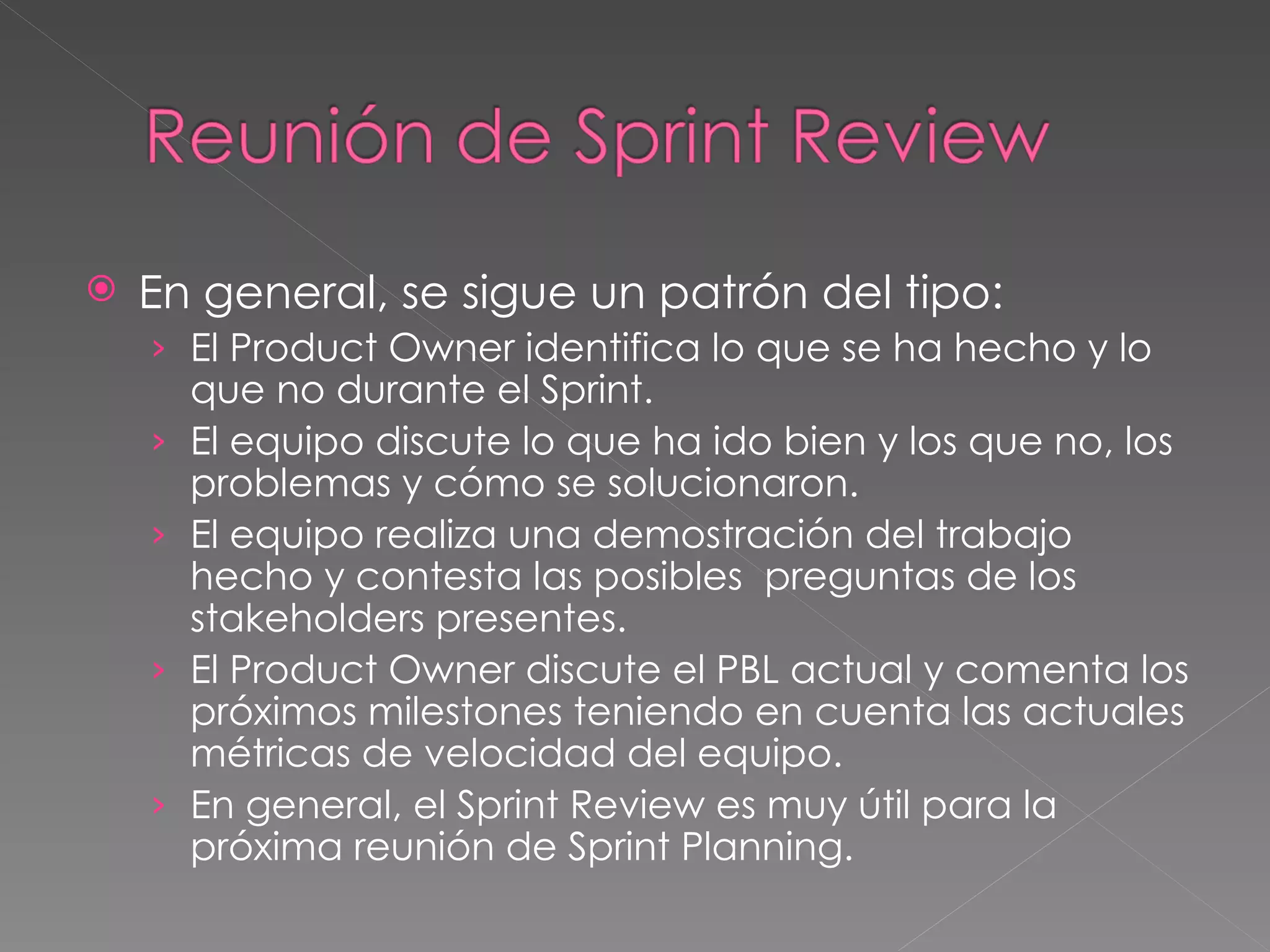 En general, se sigue un patrón del tipo: El Product Owner identifica lo que se ha hecho y lo que no durante el Sprint. El equipo discute lo que ha ido bien y los que no, los problemas y cómo se solucionaron. El equipo realiza una demostración del trabajo hecho y contesta las posibles  preguntas de los  stakeholders presentes.  El Product Owner discute el PBL actual y comenta los próximos milestones teniendo en cuenta las actuales métricas de velocidad del equipo. En general, el Sprint Review es muy útil para la próxima reunión de Sprint Planning. 