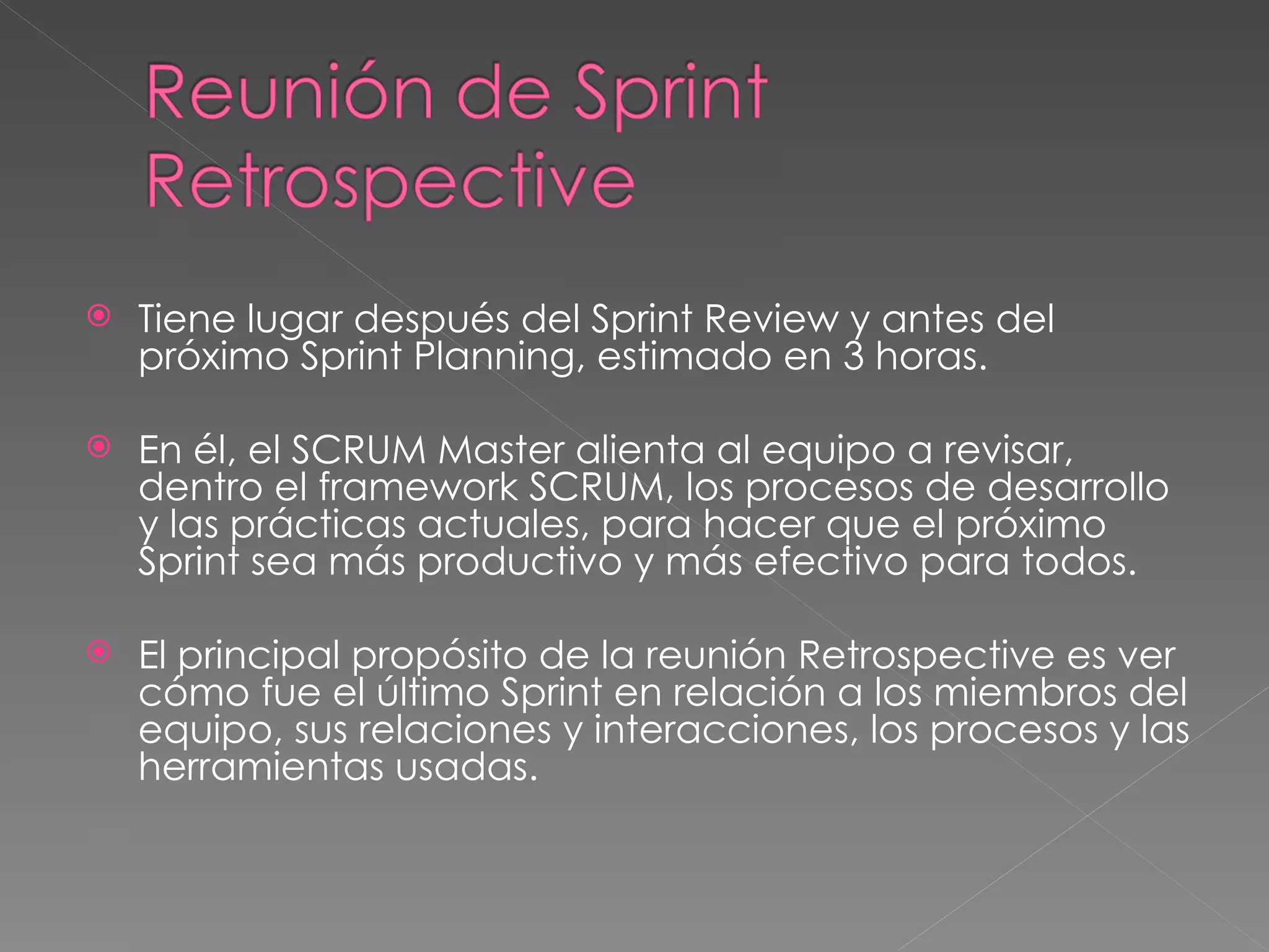 Tiene lugar después del Sprint Review y antes del próximo Sprint Planning, estimado en 3 horas. En él, el SCRUM Master alienta al equipo a revisar, dentro el framework SCRUM, los procesos de desarrollo y las prácticas actuales, para hacer que el próximo Sprint sea más productivo y más efectivo para todos. El principal propósito de la reunión Retrospective es ver cómo fue el último Sprint en relación a los miembros del equipo, sus relaciones y interacciones, los procesos y las herramientas usadas.  