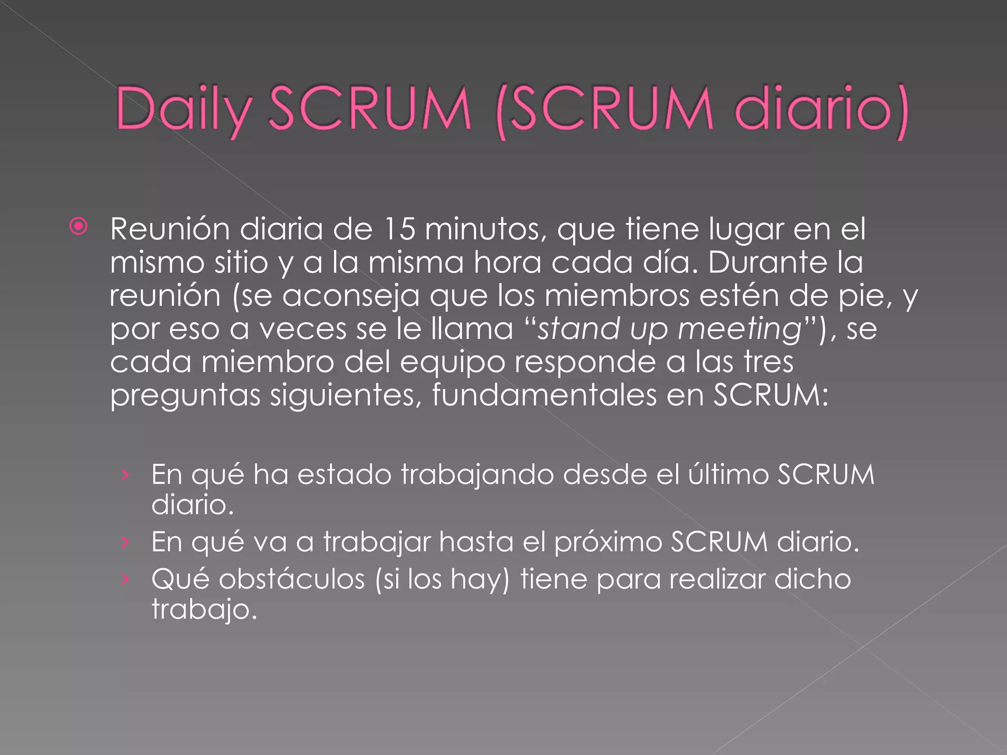 Reunión diaria de 15 minutos, que tiene lugar en el mismo sitio y a la misma hora cada día. Durante la reunión (se aconseja que los miembros estén de pie, y por eso a veces se le llama “ stand up meeting ”), se cada miembro del equipo responde a las tres preguntas siguientes, fundamentales en SCRUM:  En qué ha estado trabajando desde el último SCRUM diario. En qué va a trabajar hasta el próximo SCRUM diario. Qué obstáculos (si los hay) tiene para realizar dicho trabajo. 