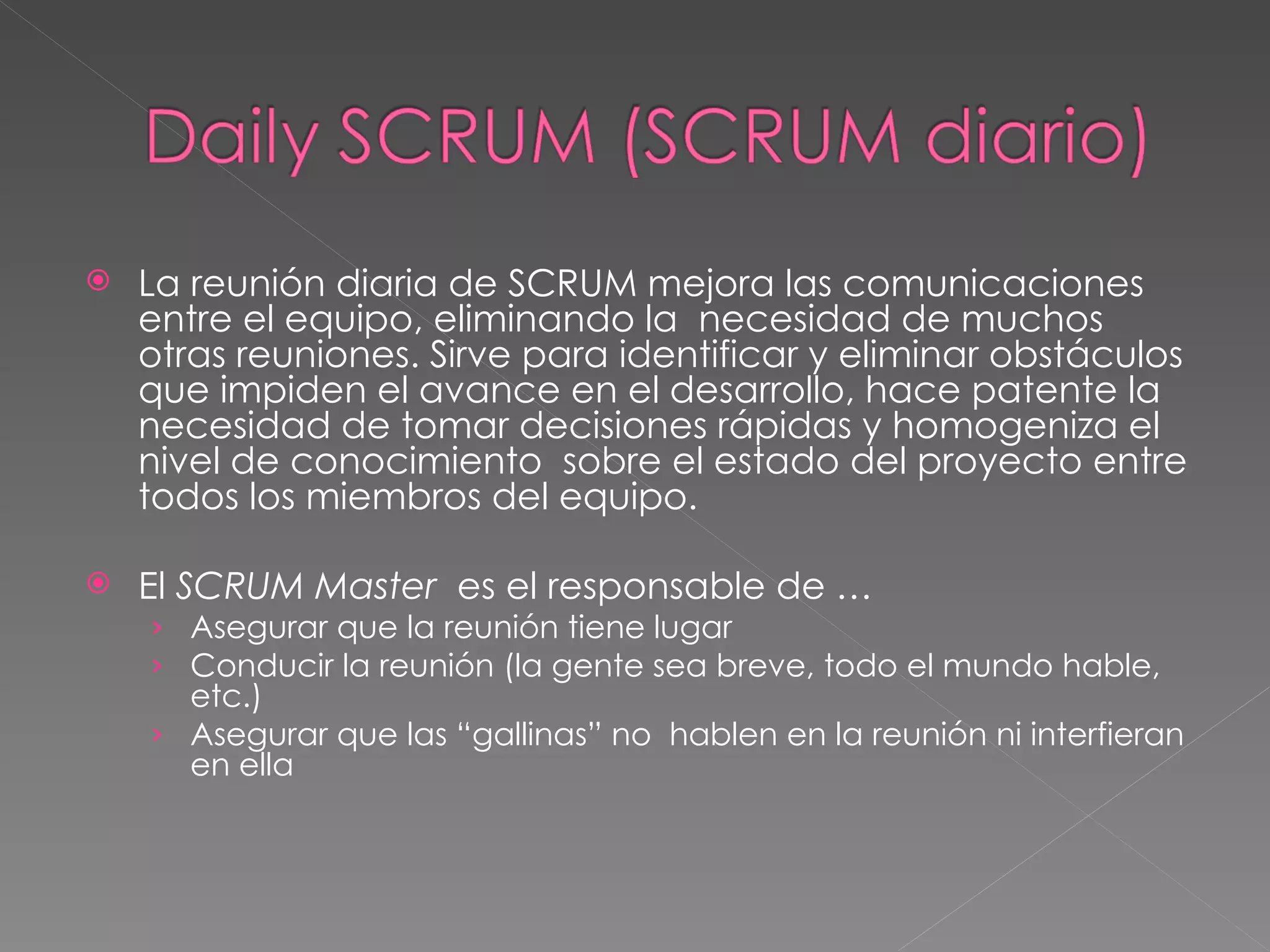 La reunión diaria de SCRUM mejora las comunicaciones entre el equipo, eliminando la  necesidad de muchos otras reuniones. Sirve para identificar y eliminar obstáculos que impiden el avance en el desarrollo, hace patente la necesidad de tomar decisiones rápidas y homogeniza el nivel de conocimiento  sobre el estado del proyecto entre todos los miembros del equipo.  El  SCRUM Master   es el responsable de … Asegurar que la reunión tiene lugar Conducir la reunión (la gente sea breve, todo el mundo hable, etc.) Asegurar que las “gallinas” no  hablen en la reunión ni interfieran en ella 