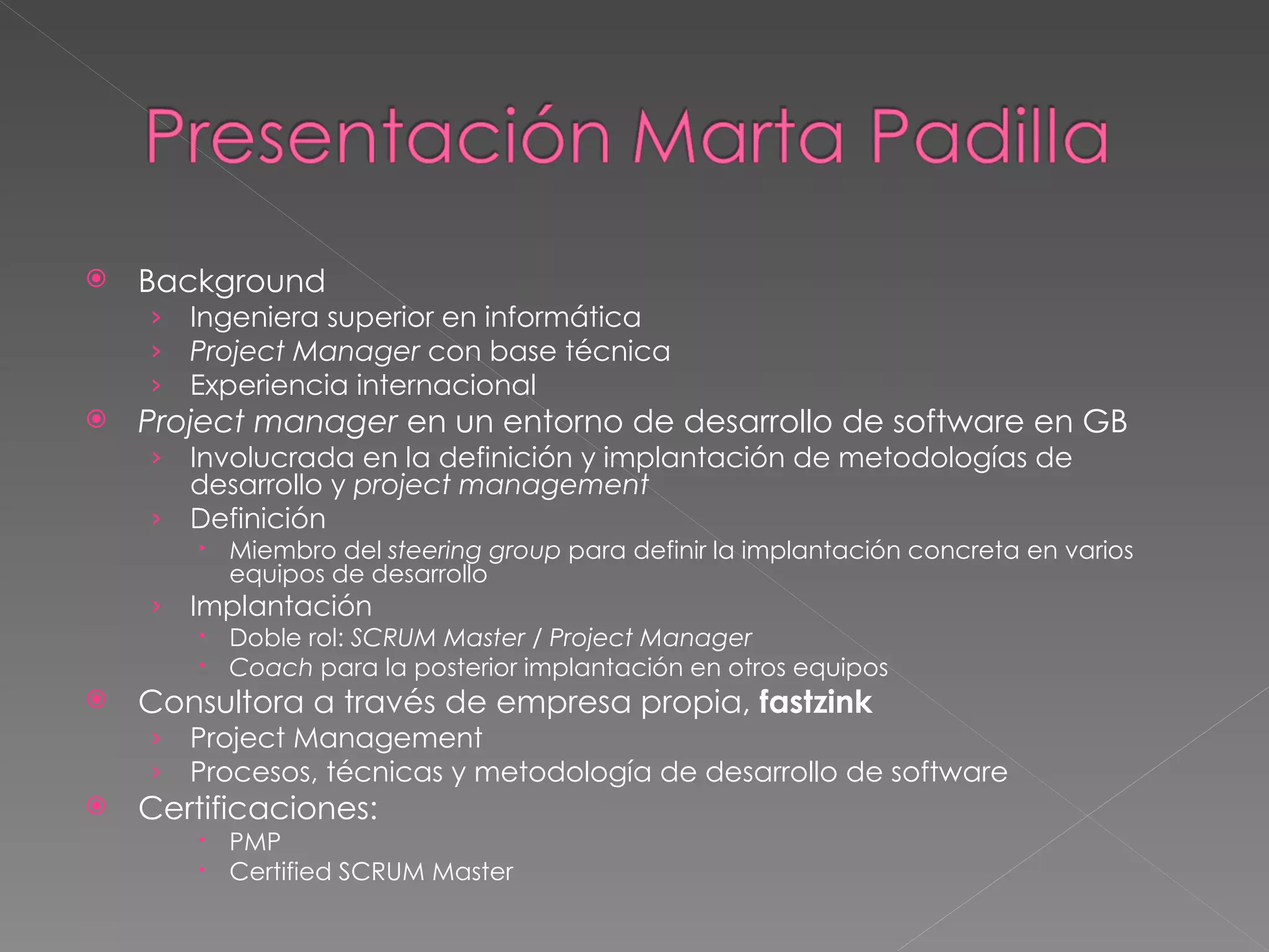 Background Ingeniera superior en informática Project Manager  con base técnica Experiencia internacional Project manager  en un entorno de desarrollo de software en GB Involucrada en la definición y implantación de metodologías de desarrollo y  project management Definición Miembro del  steering group  para definir la implantación concreta en varios equipos de desarrollo Implantación Doble rol:  SCRUM Master / Project Manager Coach  para la posterior implantación en otros equipos Consultora a través de empresa propia,  fastzink Project Management Procesos, técnicas y metodología de desarrollo de software Certificaciones: PMP Certified SCRUM Master 