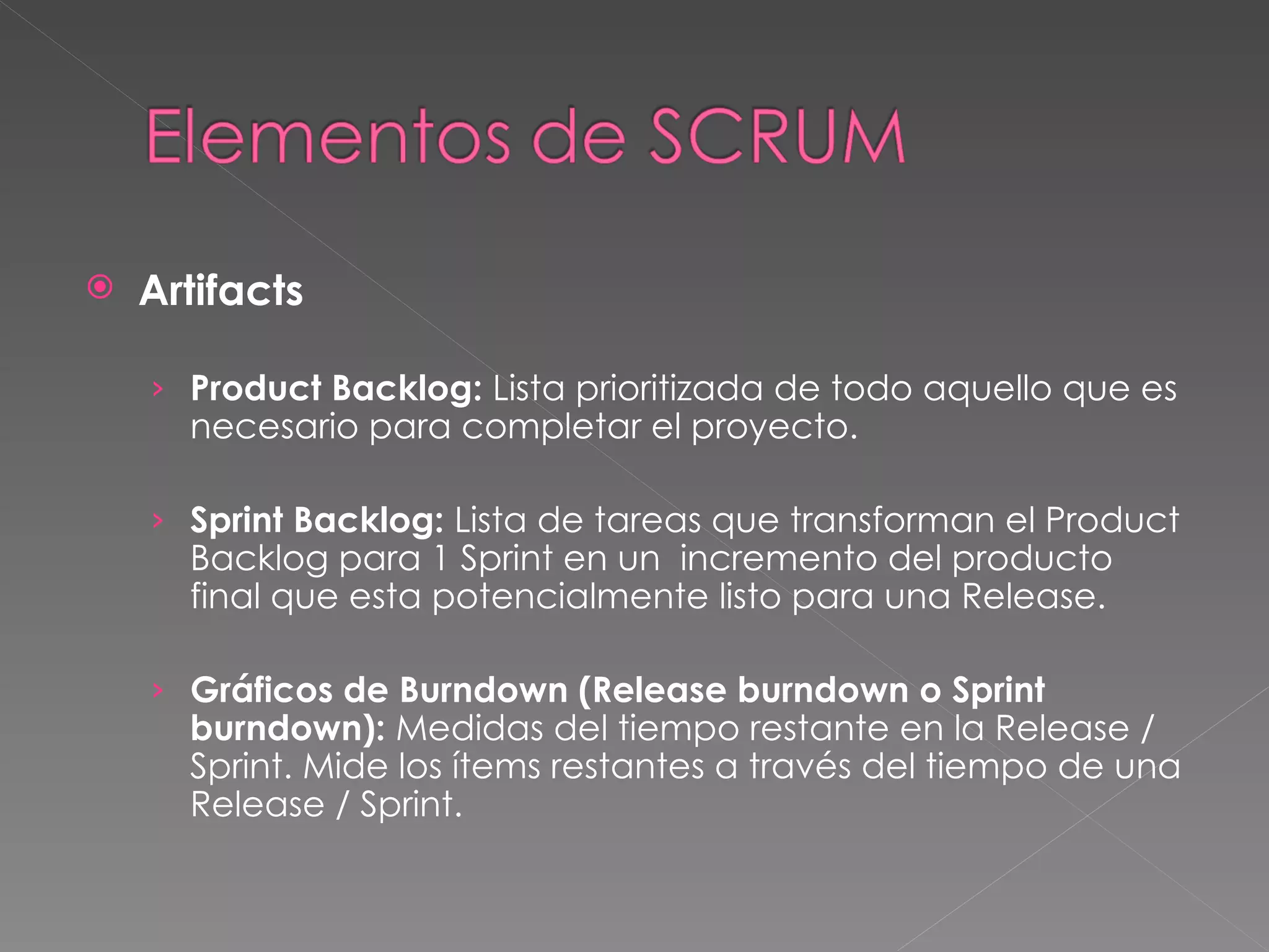 Artifacts Product Backlog:  Lista prioritizada de todo aquello que es necesario para completar el proyecto.  Sprint Backlog:  Lista de tareas que transforman el Product Backlog para 1 Sprint en un  incremento del producto final que esta potencialmente listo para una Release. Gráficos de Burndown (Release burndown o Sprint burndown):  Medidas del tiempo restante en la Release / Sprint. Mide los ítems restantes a través del tiempo de una Release / Sprint. 