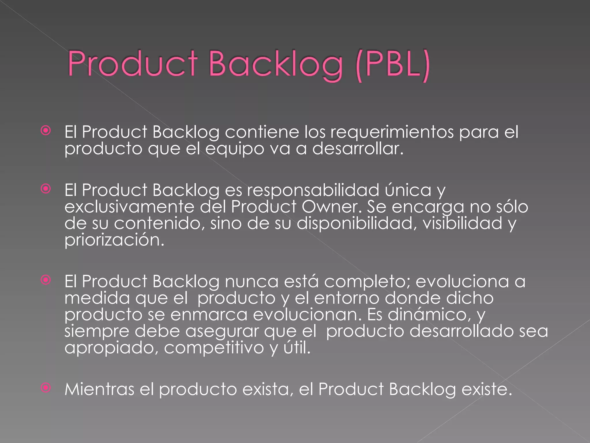 El Product Backlog contiene los requerimientos para el producto que el equipo va a desarrollar.  El Product Backlog es responsabilidad única y exclusivamente del Product Owner. Se encarga no sólo de su contenido, sino de su disponibilidad, visibilidad y priorización.  El Product Backlog nunca está completo; evoluciona a medida que el  producto y el entorno donde dicho producto se enmarca evolucionan. Es dinámico, y siempre debe asegurar que el  producto desarrollado sea apropiado, competitivo y útil.  Mientras el producto exista, el Product Backlog  existe. 