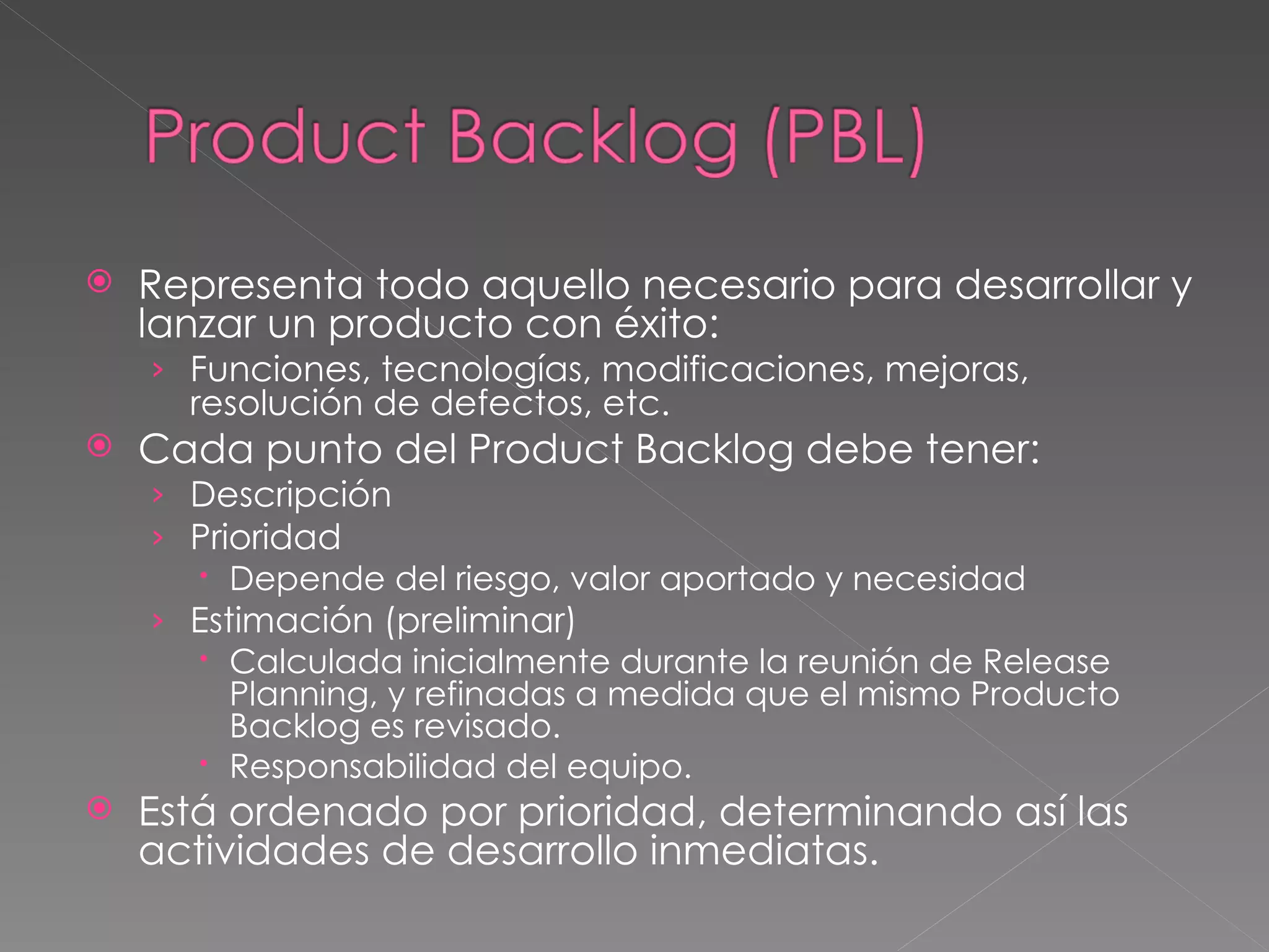 Representa todo aquello necesario para desarrollar y lanzar un producto con éxito: Funciones, tecnologías, modificaciones, mejoras, resolución de defectos, etc. Cada punto del Product Backlog debe tener: Descripción Prioridad Depende del riesgo, valor aportado y necesidad Estimación (preliminar) Calculada inicialmente durante la reunión de Release Planning, y refinadas a medida que el mismo Producto Backlog es revisado.  Responsabilidad del equipo.  Está ordenado por prioridad, determinando así las actividades de desarrollo inmediatas. 