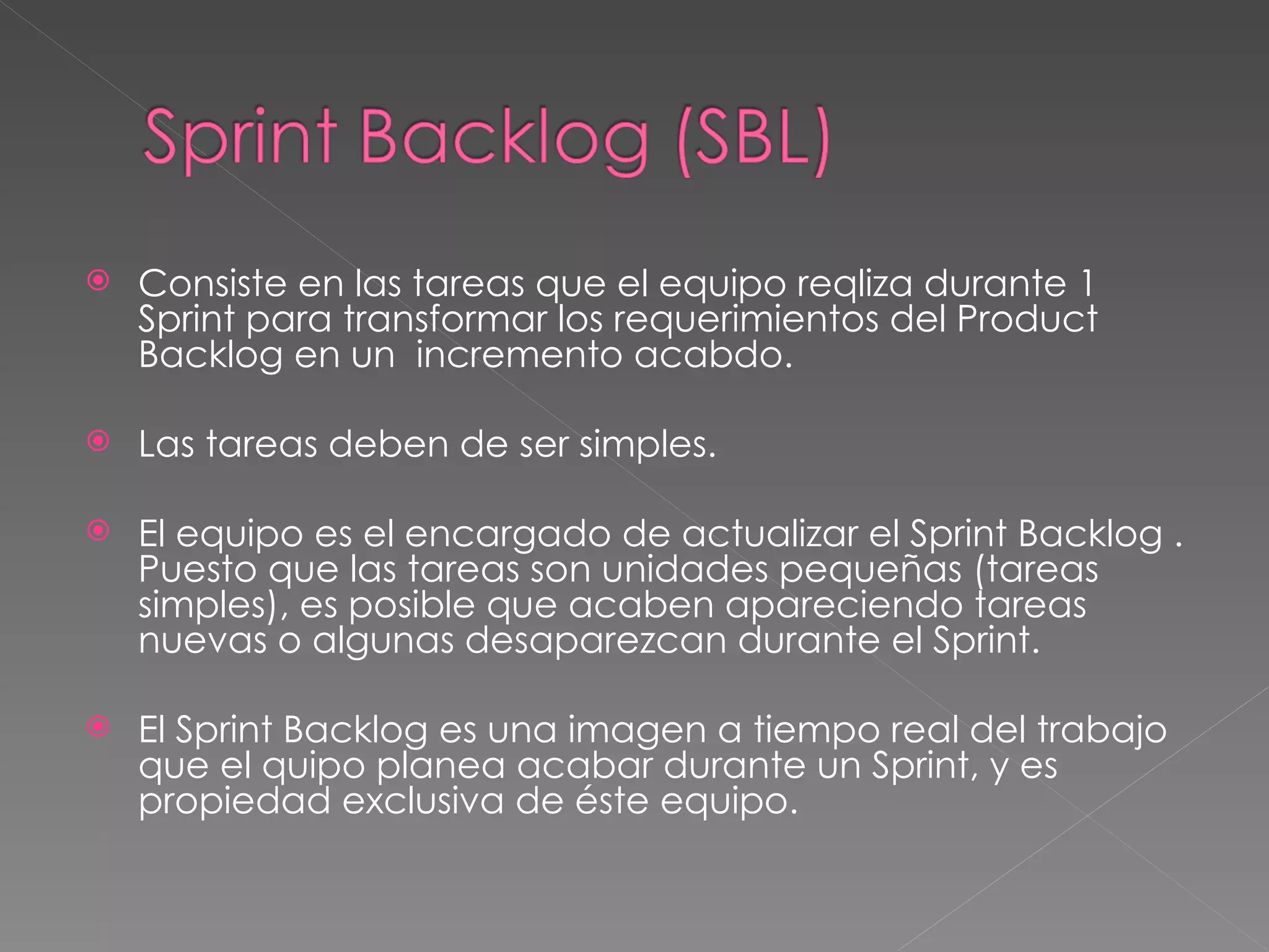 Consiste en las tareas que el equipo reqliza durante 1 Sprint para transformar los requerimientos del Product Backlog en un  incremento acabdo.  Las tareas deben de ser simples. El equipo es el encargado de actualizar el Sprint Backlog . Puesto que las tareas son unidades pequeñas (tareas simples), es posible que acaben apareciendo tareas nuevas o algunas desaparezcan durante el Sprint. El Sprint Backlog es una imagen a tiempo real del trabajo que el quipo planea acabar durante un Sprint, y es propiedad exclusiva de éste equipo. 