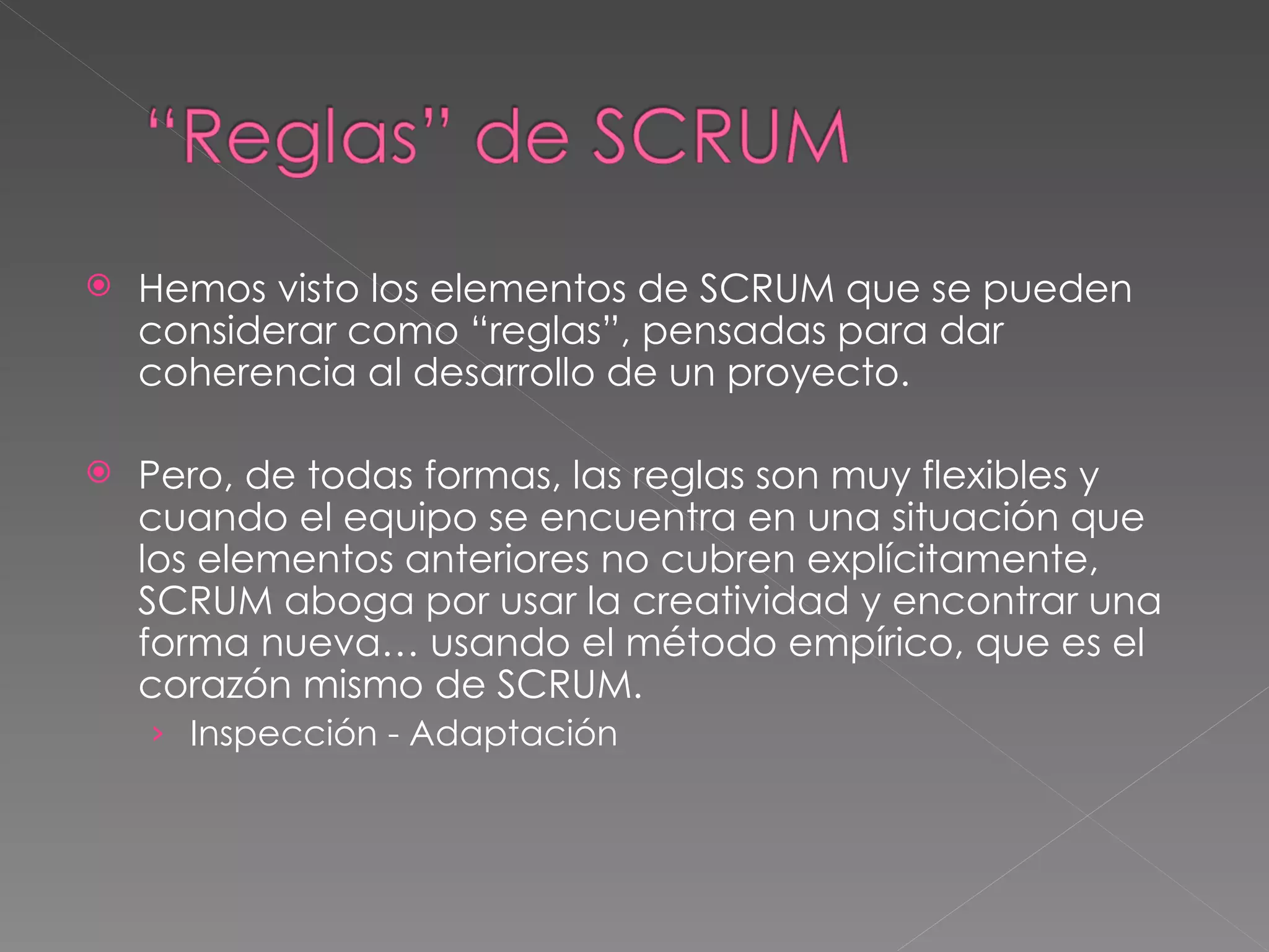 Hemos visto los elementos de SCRUM que se pueden considerar como “reglas”, pensadas para dar coherencia al desarrollo de un proyecto. Pero, de todas formas, las reglas son muy flexibles y cuando el equipo se encuentra en una situación que los elementos anteriores no cubren explícitamente, SCRUM aboga por usar la creatividad y encontrar una forma nueva… usando el método empírico, que es el corazón mismo de SCRUM.  Inspección - Adaptación 