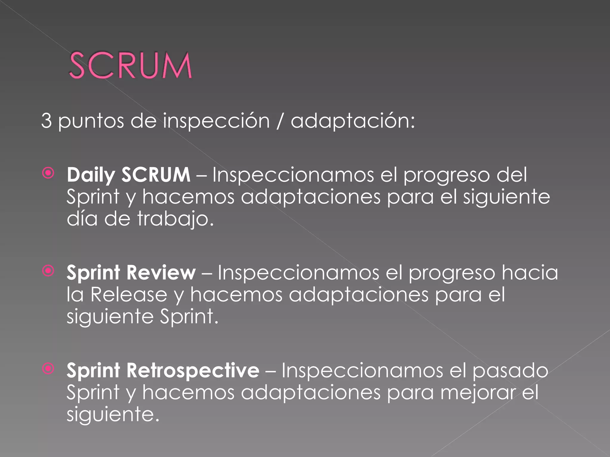 3 puntos de inspección / adaptación: Daily SCRUM  – Inspeccionamos el progreso del Sprint y hacemos adaptaciones para el siguiente día de trabajo. Sprint Review  – Inspeccionamos el progreso hacia la Release y hacemos adaptaciones para el siguiente Sprint. Sprint Retrospective  – Inspeccionamos el pasado Sprint y hacemos adaptaciones para mejorar el siguiente. 