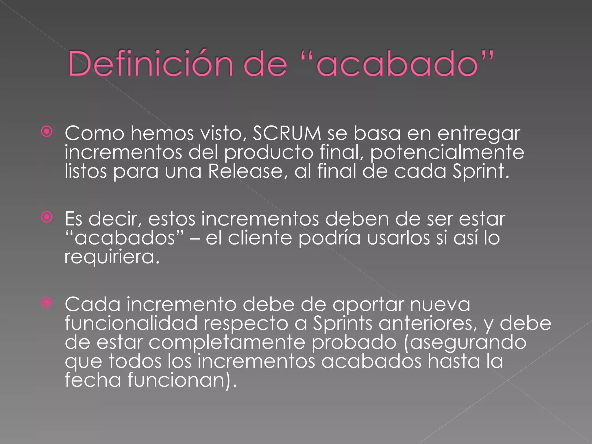 Como hemos visto, SCRUM se basa en entregar incrementos del producto final, potencialmente listos para una Release, al final de cada Sprint. Es decir, estos incrementos deben de ser estar “acabados” – el cliente podría usarlos si así lo requiriera.  Cada incremento debe de aportar nueva funcionalidad respecto a Sprints anteriores, y debe de estar completamente probado (asegurando que todos los incrementos acabados hasta la fecha funcionan). 