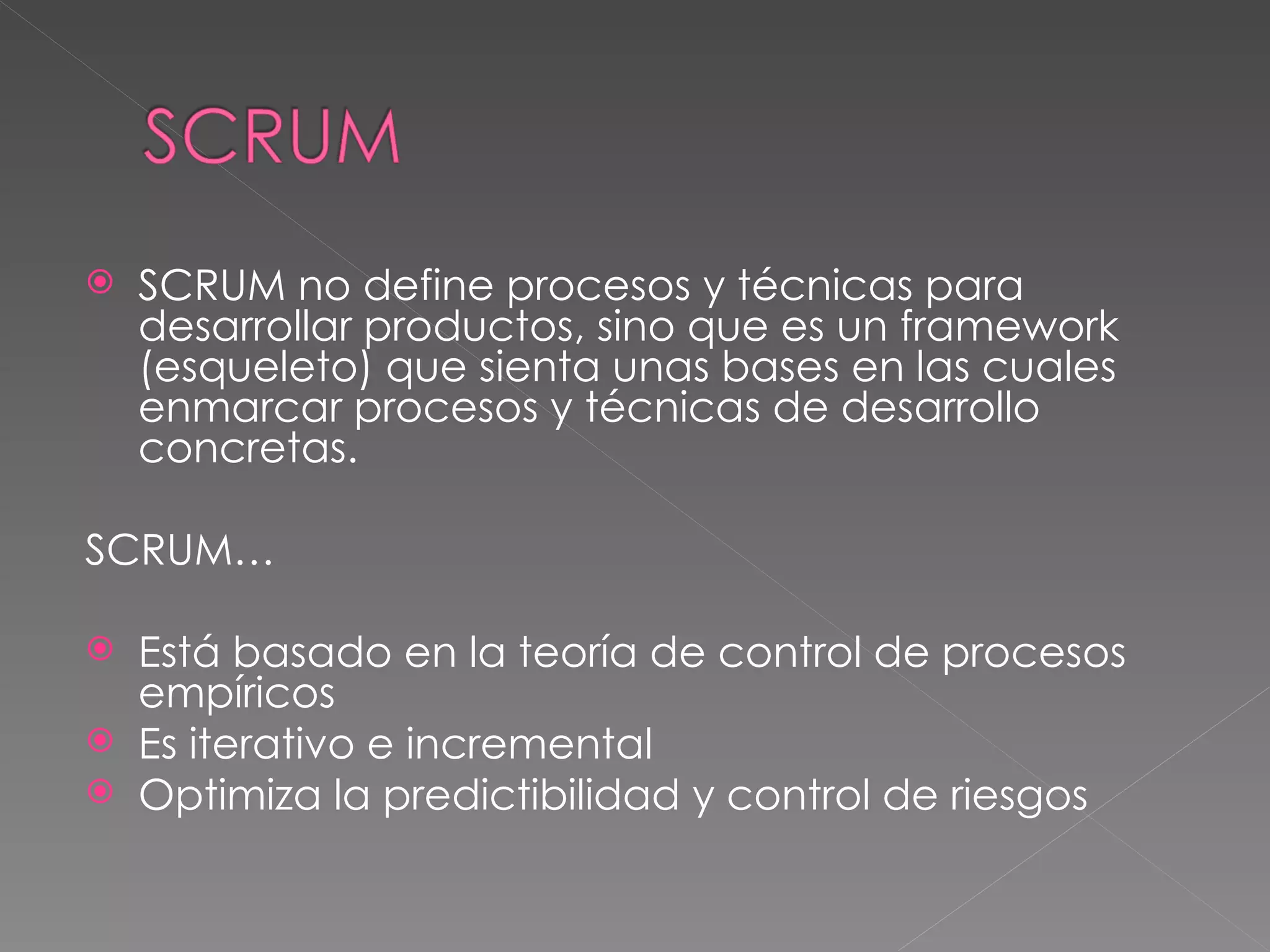 SCRUM no define procesos y técnicas para desarrollar productos, sino que es un framework (esqueleto) que sienta unas bases en las cuales enmarcar procesos y técnicas de desarrollo concretas.  SCRUM… Está basado en la teoría de control de procesos empíricos Es iterativo e incremental Optimiza la predictibilidad y control de riesgos 