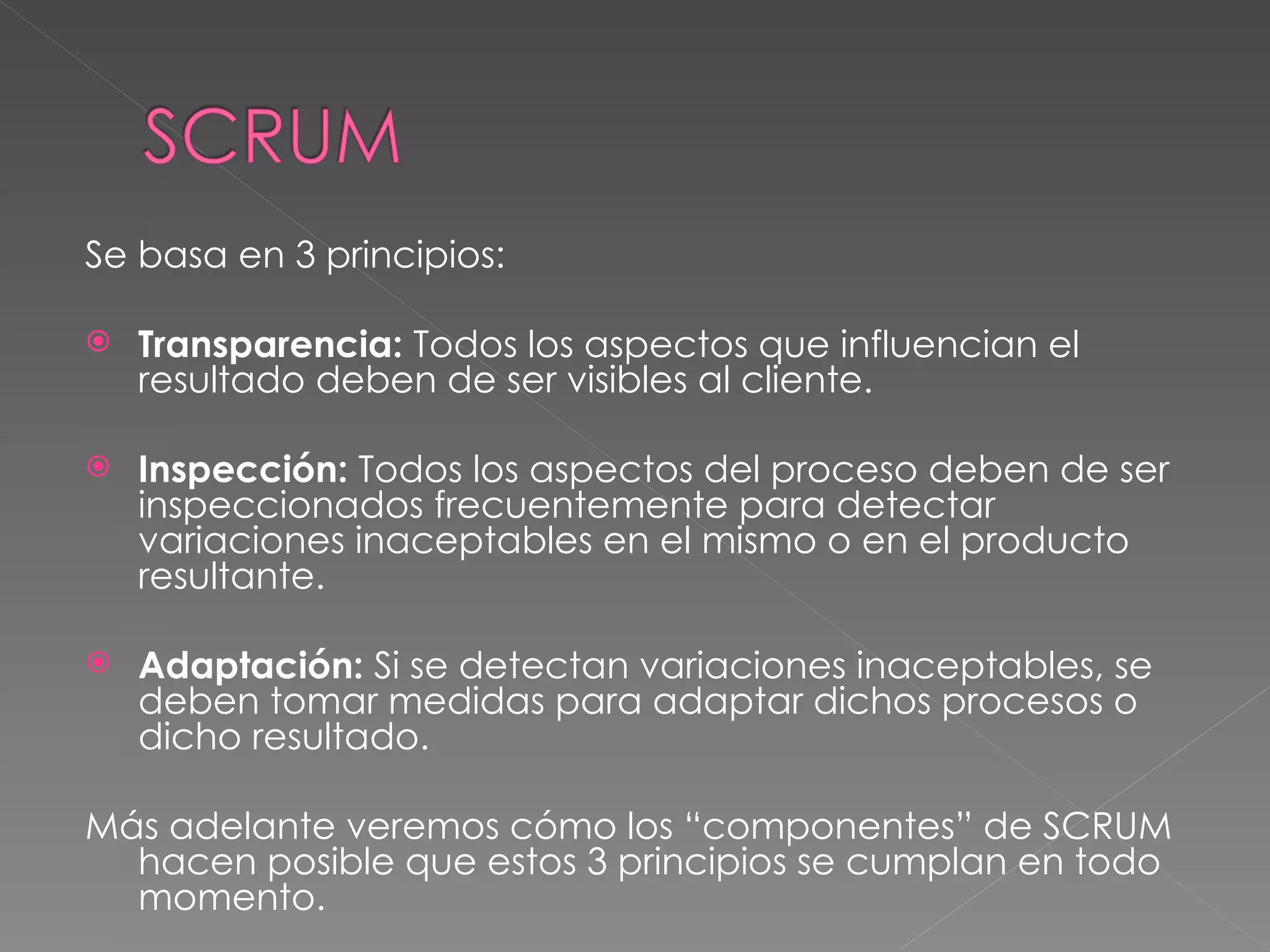Se basa en 3 principios: Transparencia:  Todos los aspectos que influencian el resultado deben de ser visibles al cliente.  Inspección:  Todos los aspectos del proceso deben de ser inspeccionados frecuentemente para detectar variaciones inaceptables en el mismo o en el producto resultante. Adaptación:  Si se detectan variaciones inaceptables, se deben tomar medidas para adaptar dichos procesos o dicho resultado. Más adelante veremos cómo los “componentes” de SCRUM hacen posible que estos 3 principios se cumplan en todo momento. 