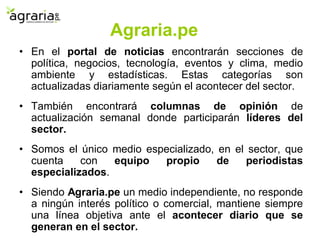 Agraria.pe
• En el portal de noticias encontrarán secciones de
política, negocios, tecnología, eventos y clima, medio
ambiente y estadísticas. Estas categorías son
actualizadas diariamente según el acontecer del sector.
• También encontrará columnas de opinión de
actualización semanal donde participarán líderes del
sector.
• Somos el único medio especializado, en el sector, que
cuenta con equipo propio de periodistas
especializados.
• Siendo Agraria.pe un medio independiente, no responde
a ningún interés político o comercial, mantiene siempre
una línea objetiva ante el acontecer diario que se
generan en el sector.
 