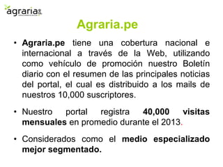 • Agraria.pe tiene una cobertura nacional e
internacional a través de la Web, utilizando
como vehículo de promoción nuestro Boletín
diario con el resumen de las principales noticias
del portal, el cual es distribuido a los mails de
nuestros 10,000 suscriptores.
• Nuestro portal registra 40,000 visitas
mensuales en promedio durante el 2013.
• Considerados como el medio especializado
mejor segmentado.
Agraria.pe
 