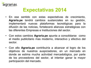 • En ese sentido con estas expectativas de crecimiento,
Agraria.pe tendrá cambios sustanciales en su gestión,
implementará nuevas plataformas tecnológicas para la
difusión de las noticias, fortalecerá alianzas estratégicas con
las diferentes Empresas e Instituciones del sector.
• Con estos cambios Agraria.pe apunta a consolidarse como
el medio publicitario mas moderno, interactivo y efectivo del
sector.
• Con ello Agraria.pe contribuiría a alcanzar el logro de los
objetivos de nuestros auspiciadores, en un mercado en
donde se estima mucha actividad mercadológica, por parte
de los proveedores del sector, al intentar ganar la mayor
participación del mercado.
Expectativas 2014
 