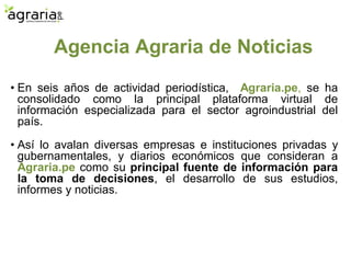 Agencia Agraria de Noticias
• En seis años de actividad periodística, Agraria.pe, se ha
consolidado como la principal plataforma virtual de
información especializada para el sector agroindustrial del
país.
• Así lo avalan diversas empresas e instituciones privadas y
gubernamentales, y diarios económicos que consideran a
Agraria.pe como su principal fuente de información para
la toma de decisiones, el desarrollo de sus estudios,
informes y noticias.
 