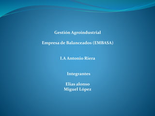 Gestión Agroindustrial
Empresa de Balanceados (EMBASA)
I.A Antonio Riera
Integrantes
Elias alonso
Miguel López
 