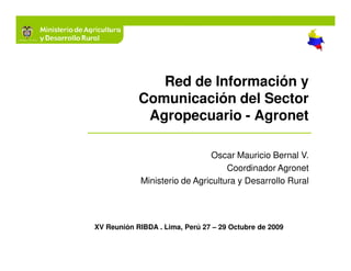 Red de Información y
            Comunicación del Sector
             Agropecuario - Agronet

                               Oscar Mauricio Bernal V.
                                   Coordinador Agronet
            Ministerio de Agricultura y Desarrollo Rural




XV Reunión RIBDA . Lima, Perú 27 – 29 Octubre de 2009
 