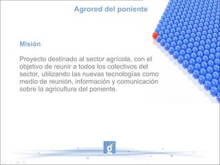 Agrored del poniente



Misión

Proyecto destinado al sector agrícola, con el
objetivo de reunir a todos los colectivos del
sector, utilizando las nuevas tecnologías como
medio de reunión, información y comunicación
sobre la agricultura del poniente.
 