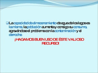 La  capacidad de almacenamiento  de agua de los lagos es  la misma,  la  población  aumenta   y   consigo su  consumo,  agravándose el problema con la  contaminación  y el  derroche.  ¡HAGAMOS BUEN USO DE ÉSTE VALIOSO RECURSO! 