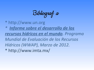 Bibliografía
* http://www.un.org
* Informe sobre el desarrollo de los
recursos hídricos en el mundo. Programa
Mundial de Evaluación de los Recursos
Hídricos (WWAP), Marzo de 2012.
* http://www.imta.mx/

 