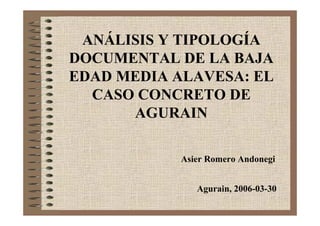 ANÁLISIS Y TIPOLOGÍA
DOCUMENTAL DE LA BAJA
EDAD MEDIA ALAVESA: EL
  CASO CONCRETO DE
      AGURAIN

            Asier Romero Andonegi


               Agurain, 2006-03-30
 