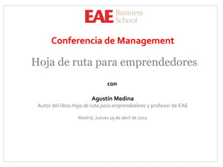 Conferencia de Management

Hoja de ruta para emprendedores
                                con

                        Agustín Medina
 Autor del libro Hoja de ruta para emprendedores y profesor de EAE

                  Madrid, Jueves 19 de abril de 2012
 