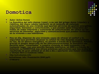 Domotica
   Autor: Active Homes
   La Domótica del latín domus (casa), a su vez del griego doma (cúpula); y
    robótica, del checo robota (esclavo), es el conjunto de sistemas
    automatizados de una vivienda que aportan servicios de gestión energética,
    seguridad, bienestar y comunicación, y que pueden estar integrados por
    medio de redes interiores y exteriores de comunicación. Se centra en los
    servicios de bienestar, seguridad y comunicaciones que pueden facilitarse
    en la vivienda a sus habitantes.

   Hoy en día, disponer de una vivienda capaz de ofrecer el confort y la
    seguridad que permitan alcanzar la calidad de vida deseada acompañada, a
    su vez, de un ahorro energético, es posible a través de la Domótica. Además,
    gracias al amplio desarrollo de las telecomunicaciones, la Domótica nos
    permite estar “conectados” a nuestra vivienda en todo momento y en
    cualquier lugar, con una sencilla llamada telefónica, un SMS o a través de
    Internet. La DOMOTICA nos ofrece prácticas aplicaciones que nos acabarán
    resultando de gran utilidad en el día a día y aportarán una mayor comodidad
    y tiempo libre a nuestras vidas.
   http://activehomes.info/
    ActiveHomes .info / Presentación 20AH.ppt%
   27/08/2012
 
