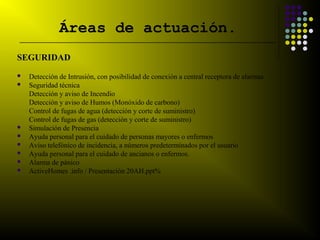 Áreas de actuación.
__________________________________________________________________________


SEGURIDAD
   Detección de Intrusión, con posibilidad de conexión a central receptora de alarmas
   Seguridad técnica
    Detección y aviso de Incendio
    Detección y aviso de Humos (Monóxido de carbono)
    Control de fugas de agua (detección y corte de suministro)
    Control de fugas de gas (detección y corte de suministro)
   Simulación de Presencia
   Ayuda personal para el cuidado de personas mayores o enfermos
   Aviso telefónico de incidencia, a números predeterminados por el usuario
   Ayuda personal para el cuidado de ancianos o enfermos.
   Alarma de pánico
   ActiveHomes .info / Presentación 20AH.ppt%
 