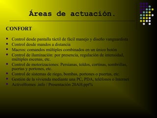 Áreas de actuación.
    __________________________________________________________________________


CONFORT
    Control desde pantalla táctil de fácil manejo y diseño vanguardista
    Control desde mandos a distancia
    Macros: comandos múltiples combinados en un único botón
    Control de iluminación: por presencia, regulación de intensidad,
     múltiples escenas, etc.
    Control de motorizaciones: Persianas, toldos, cortinas, sombrillas,
     puertas y portones, etc.
    Control de sistemas de riego, bombas, portones o puertas, etc.
    Gestión de la vivienda mediante una PC, PDA, teléfonos o Internet
    ActiveHomes .info / Presentación 20AH.ppt%
 