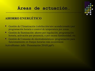 Áreas de actuación.
__________________________________________________________________________


AHORRO ENERGÉTICO

  Gestión de Climatización (calefacción/aire acondicionado) por
   programación horaria o control de temperatura por zonas
 Gestión de Iluminación: ahorro por regulación, programación
   horaria, activación por presencia, o por escasa luminosidad, etc.
 Gestión de Consumo de electrodomésticos: programación para
   funcionamiento en franjas horarias más económicas
ActiveHomes .info / Presentación 20AH.ppt%
 