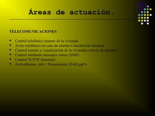 Áreas de actuación.
__________________________________________________________________________



TELECOMUNICACIONES

   Control telefónico remoto de la vivienda
   Aviso telefónico en caso de alarma o incidencias técnicas
   Control remoto y visualización de la vivienda a través de Internet
   Control mediante mensajes cortos (SMS)
   Control TCP/IP (Internet)
   ActiveHomes .info / Presentación 20AH.ppt%
 