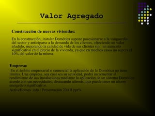 Valor Agregado
    _________________________________________________________________


 Construcción de nuevas viviendas:
 En la construcción, instalar Domótica supone posesionarse a la vanguardia
 del sector y anticiparse a la demanda de los clientes, ofreciendo un valor
 añadido, mejorando la calidad de vida de sus clientes sin un aumento
 significativo en el precio de la vivienda, ya que en muchos casos no supera el
 10% del valor de la misma.


Empresa:
 En el ámbito empresarial o comercial la aplicación de la Domótica no tiene
límites. Una empresa, sea cual sea su actividad, podrá incrementar el
rendimiento de sus instalaciones mediante la aplicación de un sistema Domótico
acorde con sus necesidades, destacando además, que puede tener un ahorro
energético significativo.
ActiveHomes .info / Presentación 20AH.ppt%
 