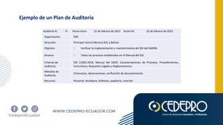 Ejemplo de un Plan de Auditoría
Auditoría N. 01 Fecha inicio 21 de febrero de 2022 Fecha fin 22 de febrero de 2022
Organización: XXX
Dirección: Principal: García Moreno 631 y Bolívar
Objetivo: • Verificar la implementación y mantenimiento del SGI del GADMI.
Alcance: • Todos los procesos establecidos en el Manual del SGI.
Criterios de
Auditoría:
ISO 21001:2016, Manual del SGOE, Caracterizaciones de Procesos, Procedimientos,
Instructivos, Requisitos Legales y Reglamentarios.
Métodos de
Auditoría:
Entrevistas, observaciones, verificación de documentación.
Recursos: Personal, Hardware, Software, papelería, internet.
 